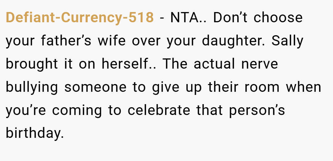 Defiant-Currency-518 − NTA.. Don’t choose your father’s wife over your daughter. Sally brought it on herself.. The actual nerve bullying someone to give up their room when you’re coming to celebrate that person’s birthday.
