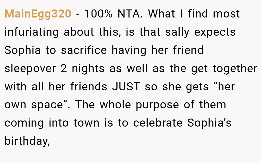 MainEgg320 − 100% NTA. What I find most infuriating about this, is that sally expects Sophia to sacrifice having her friend sleepover 2 nights as well as the get together with all her friends JUST so she gets “her own space”. The whole purpose of them coming into town is to celebrate Sophia’s birthday,