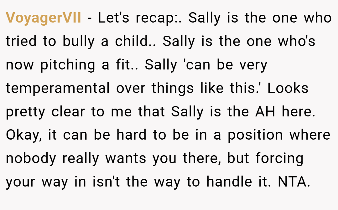VoyagerVII − Let's recap:. Sally is the one who tried to bully a child.. Sally is the one who's now pitching a fit.. Sally 'can be very temperamental over things like this.' Looks pretty clear to me that Sally is the AH here. Okay, it can be hard to be in a position where nobody really wants you there, but forcing your way in isn't the way to handle it. NTA.