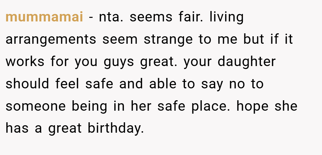 mummamai − nta. seems fair. living arrangements seem strange to me but if it works for you guys great. your daughter should feel safe and able to say no to someone being in her safe place. hope she has a great birthday.
