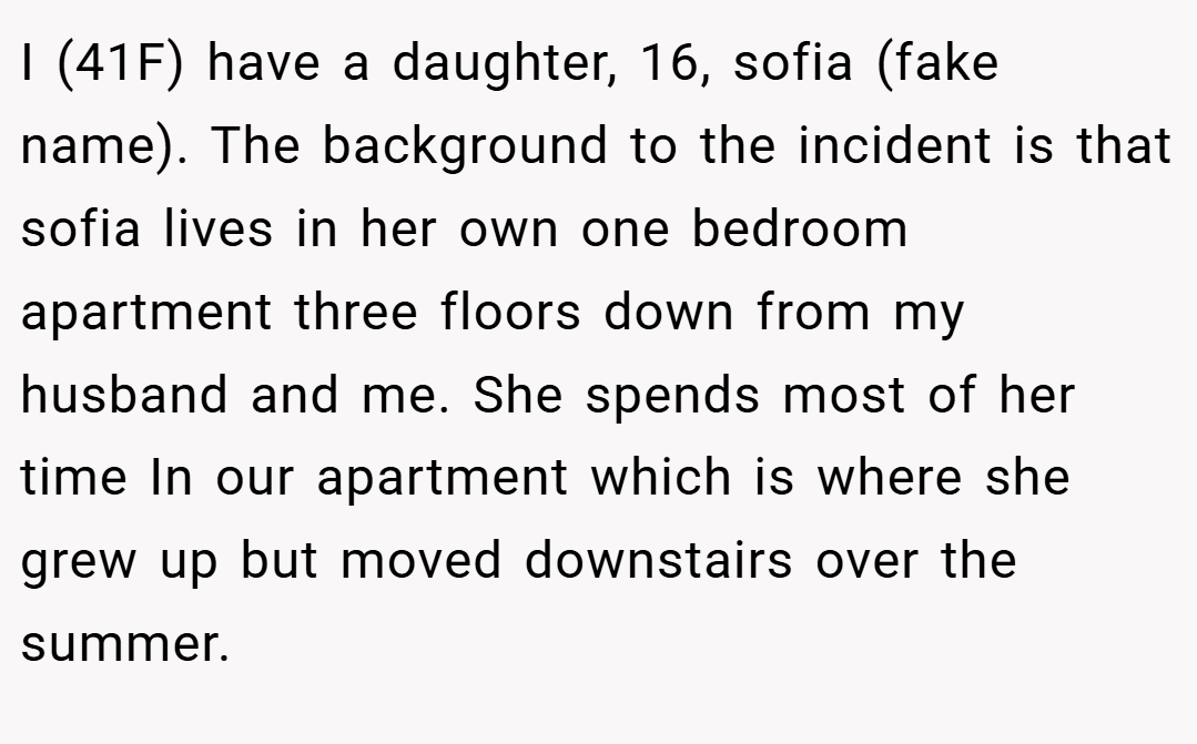 I (41F) have a daughter, 16, sofia (fake name). The background to the incident is that sofia lives in her own one bedroom apartment three floors down from my husband and me. She spends most of her time In our apartment which is where she grew up but moved downstairs over the summer.