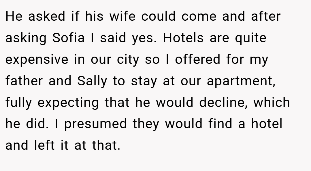 He asked if his wife could come and after asking Sofia I said yes. Hotels are quite expensive in our city so I offered for my father and Sally to stay at our apartment, fully expecting that he would decline, which he did. I presumed they would find a hotel and left it at that.
