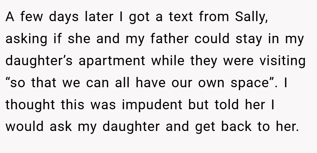 A few days later I got a text from Sally, asking if she and my father could stay in my daughter’s apartment while they were visiting “so that we can all have our own space”. I thought this was impudent but told her I would ask my daughter and get back to her.