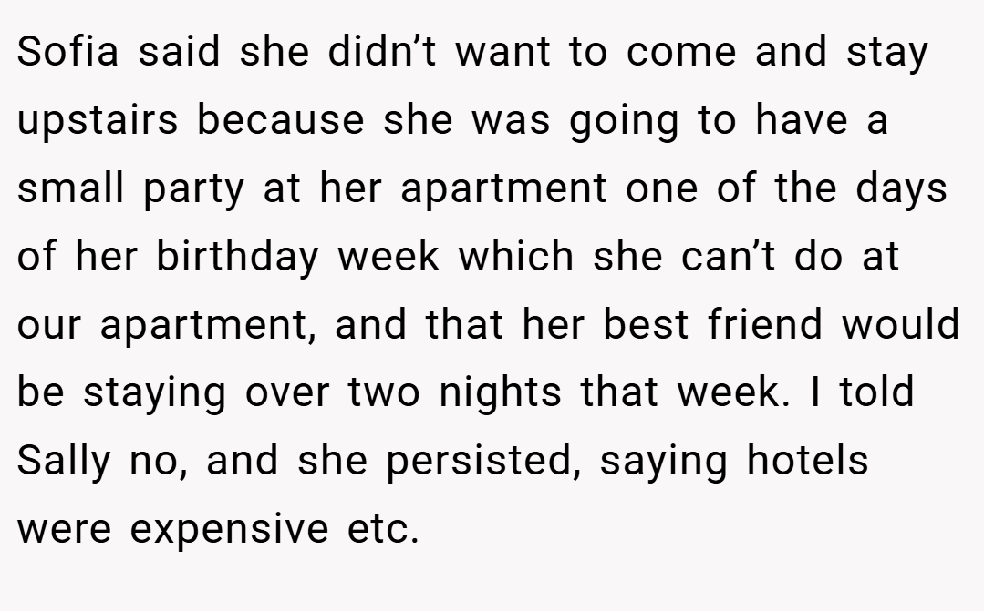 Sofia said she didn’t want to come and stay upstairs because she was going to have a small party at her apartment one of the days of her birthday week which she can’t do at our apartment, and that her best friend would be staying over two nights that week. I told Sally no, and she persisted, saying hotels were expensive etc.