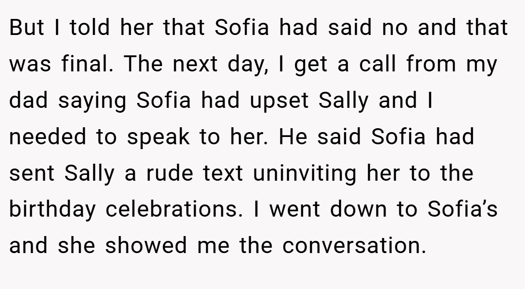 But I told her that Sofia had said no and that was final. The next day, I get a call from my dad saying Sofia had upset Sally and I needed to speak to her. He said Sofia had sent Sally a rude text uninviting her to the birthday celebrations. I went down to Sofia’s and she showed me the conversation.