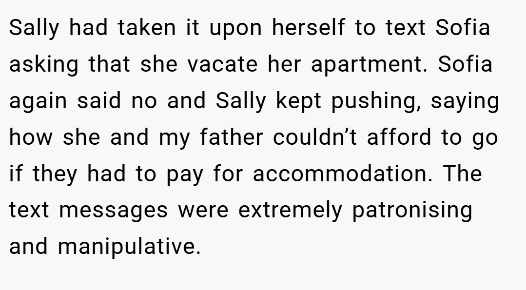 Sally had taken it upon herself to text Sofia asking that she vacate her apartment. Sofia again said no and Sally kept pushing, saying how she and my father couldn’t afford to go if they had to pay for accommodation. The text messages were extremely patronising and manipulative.