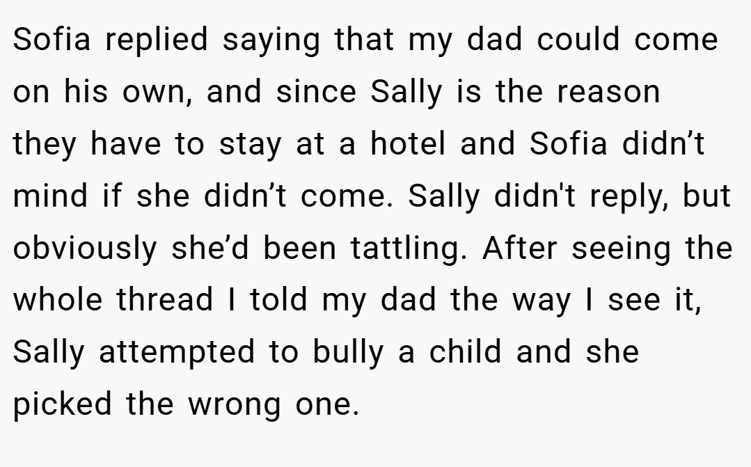 Sofia replied saying that my dad could come on his own, and since Sally is the reason they have to stay at a hotel and Sofia didn’t mind if she didn’t come. Sally didn't reply, but obviously she’d been tattling. After seeing the whole thread I told my dad the way I see it, Sally attempted to bully a child and she picked the wrong one.
