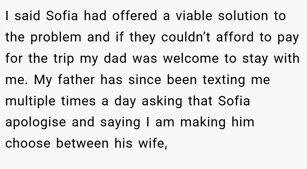 I said Sofia had offered a viable solution to the problem and if they couldn’t afford to pay for the trip my dad was welcome to stay with me. My father has since been texting me multiple times a day asking that Sofia apologise and saying I am making him choose between his wife,