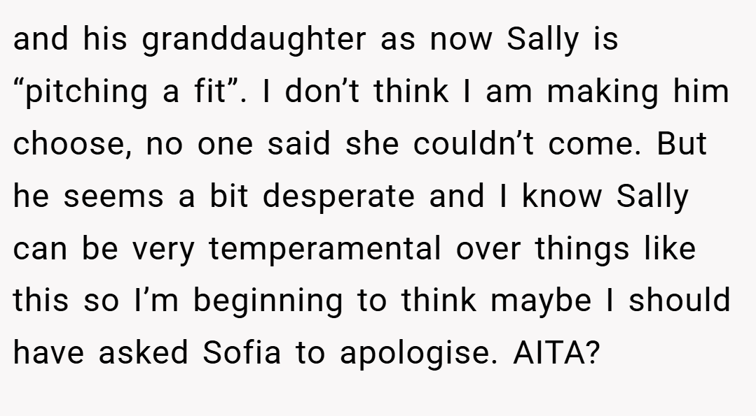 and his granddaughter as now Sally is “pitching a fit”. I don’t think I am making him choose, no one said she couldn’t come. But he seems a bit desperate and I know Sally can be very temperamental over things like this so I’m beginning to think maybe I should have asked Sofia to apologise. AITA?
