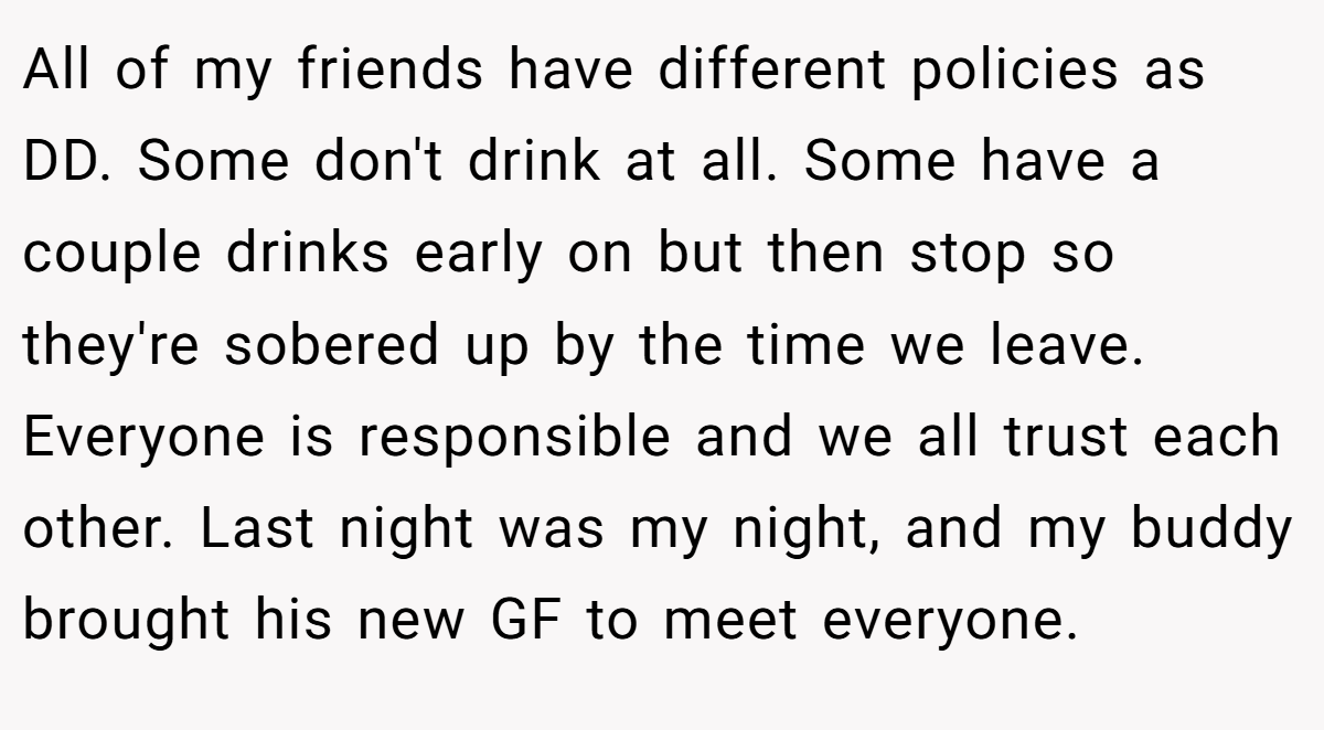 All of my friends have different policies as DD. Some don't drink at all. Some have a couple drinks early on but then stop so they're sobered up by the time we leave. Everyone is responsible and we all trust each other. Last night was my night, and my buddy brought his new GF to meet everyone.