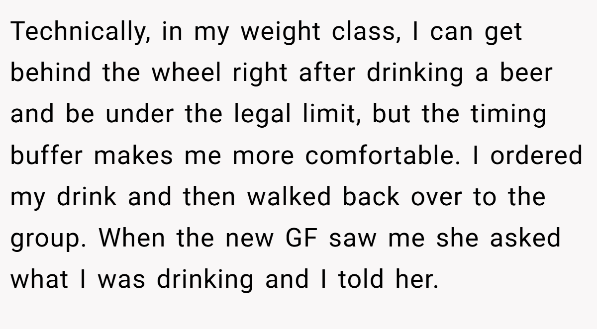 Technically, in my weight class, I can get behind the wheel right after drinking a beer and be under the legal limit, but the timing buffer makes me more comfortable. I ordered my drink and then walked back over to the group. When the new GF saw me she asked what I was drinking and I told her.