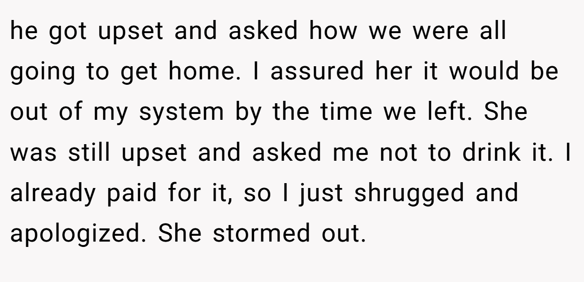 he got upset and asked how we were all going to get home. I assured her it would be out of my system by the time we left. She was still upset and asked me not to drink it. I already paid for it, so I just shrugged and apologized. She stormed out.