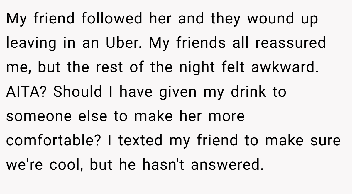 My friend followed her and they wound up leaving in an Uber. My friends all reassured me, but the rest of the night felt awkward. AITA? Should I have given my drink to someone else to make her more comfortable? I texted my friend to make sure we're cool, but he hasn't answered.
