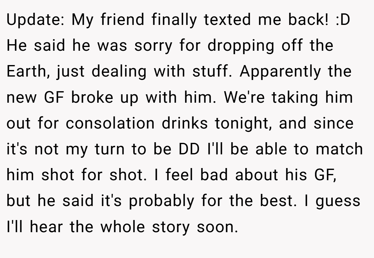 Update: My friend finally texted me back! :D He said he was sorry for dropping off the Earth, just dealing with stuff. Apparently the new GF broke up with him. We're taking him out for consolation drinks tonight, and since it's not my turn to be DD I'll be able to match him shot for shot. I feel bad about his GF, but he said it's probably for the best. I guess I'll hear the whole story soon.