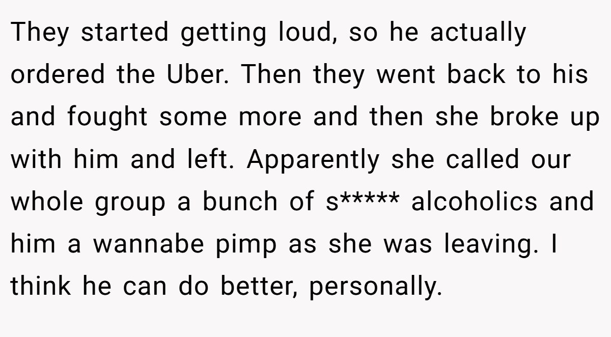 They started getting loud, so he actually ordered the Uber. Then they went back to his and fought some more and then she broke up with him and left. Apparently she called our whole group a bunch of s***** alcoholics and him a wannabe pimp as she was leaving. I think he can do better, personally.