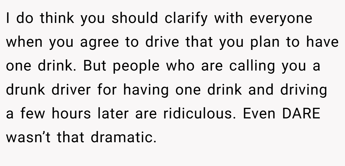 I do think you should clarify with everyone when you agree to drive that you plan to have one drink. But people who are calling you a drunk driver for having one drink and driving a few hours later are ridiculous. Even DARE wasn’t that dramatic.