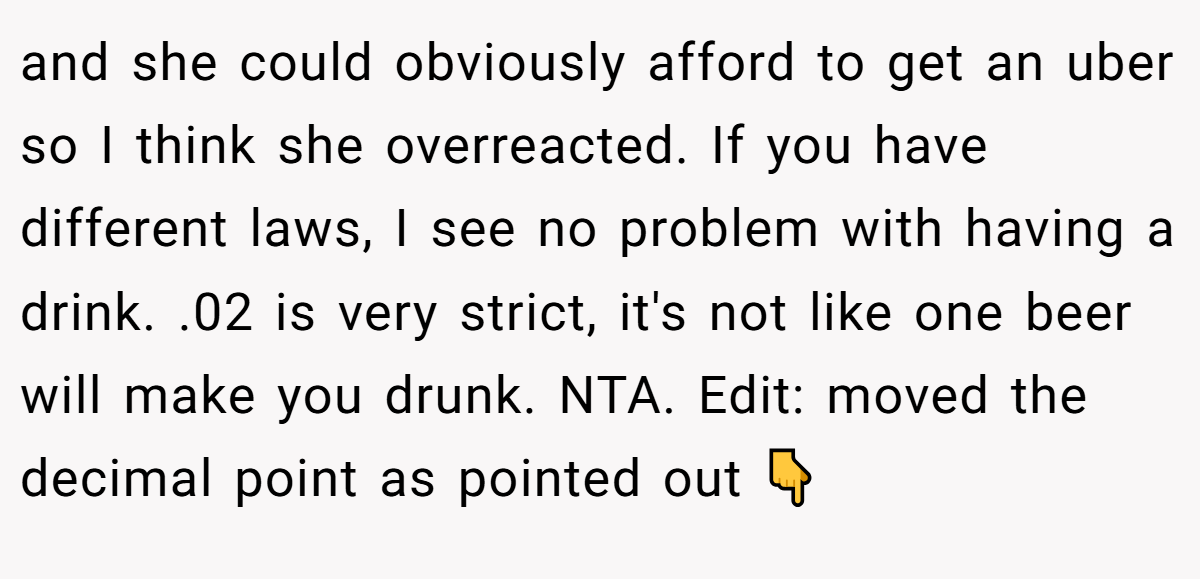 and she could obviously afford to get an uber so I think she overreacted. If you have different laws, I see no problem with having a drink. .02 is very strict, it's not like one beer will make you drunk. NTA. Edit: moved the decimal point as pointed out 👇
