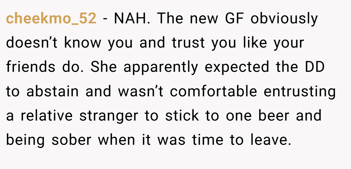 cheekmo_52 - NAH. The new GF obviously doesn’t know you and trust you like your friends do. She apparently expected the DD to abstain and wasn’t comfortable entrusting a relative stranger to stick to one beer and being sober when it was time to leave.