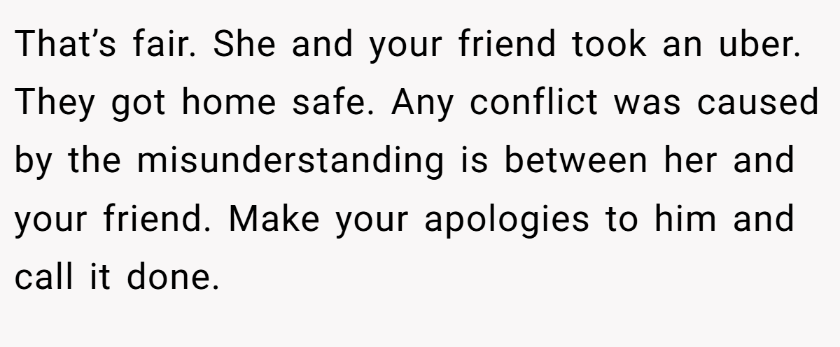 That’s fair. She and your friend took an uber. They got home safe. Any conflict was caused by the misunderstanding is between her and your friend. Make your apologies to him and call it done.