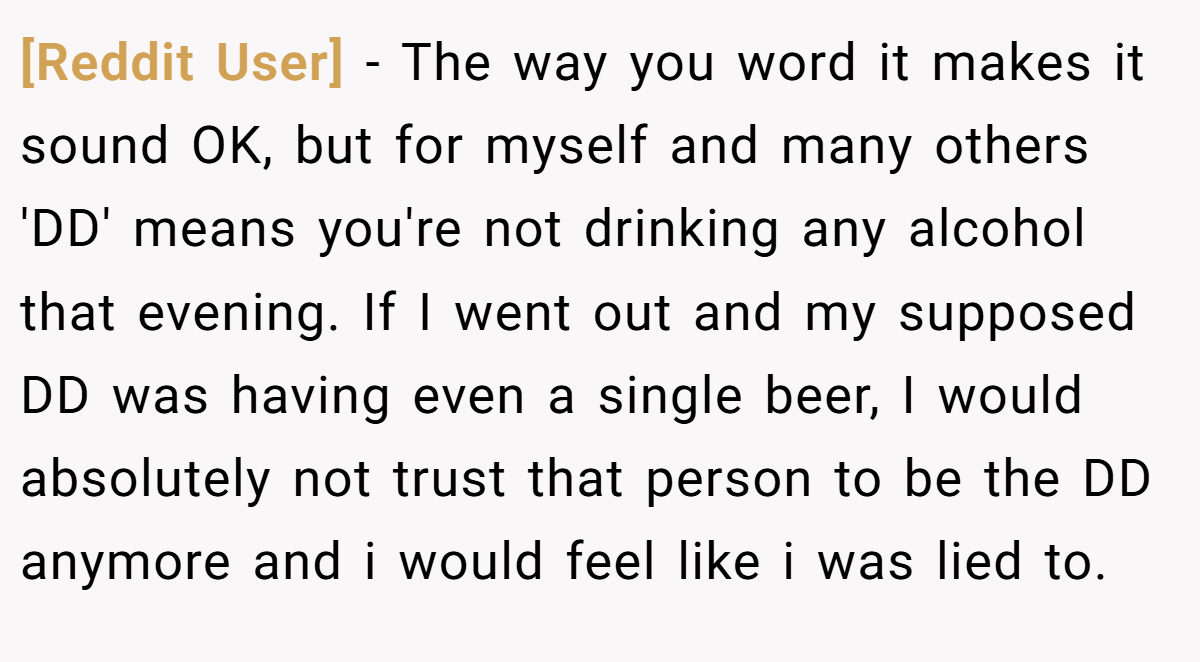 [Reddit User] - The way you word it makes it sound OK, but for myself and many others 'DD' means you're not drinking any alcohol that evening. If I went out and my supposed DD was having even a single beer, I would absolutely not trust that person to be the DD anymore and i would feel like i was lied to.