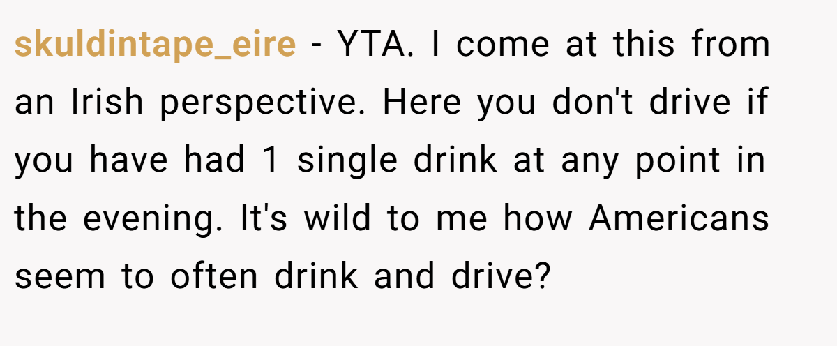 skuldintape_eire - YTA. I come at this from an Irish perspective. Here you don't drive if you have had 1 single drink at any point in the evening. It's wild to me how Americans seem to often drink and drive?
