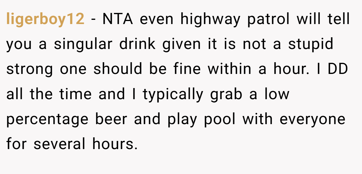 ligerboy12 - NTA even highway patrol will tell you a singular drink given it is not a stupid strong one should be fine within a hour. I DD all the time and I typically grab a low percentage beer and play pool with everyone for several hours.