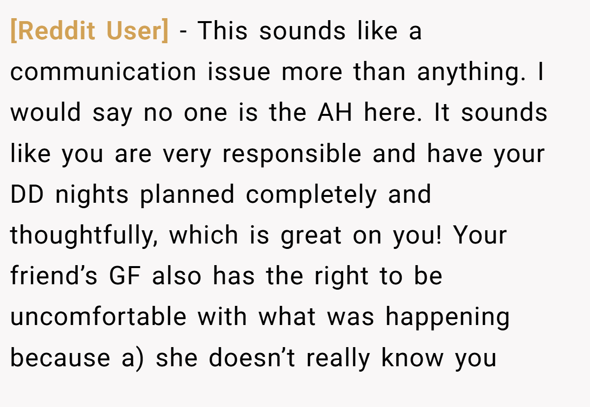 [Reddit User] - This sounds like a communication issue more than anything. I would say no one is the AH here. It sounds like you are very responsible and have your DD nights planned completely and thoughtfully, which is great on you! Your friend’s GF also has the right to be uncomfortable with what was happening because a) she doesn’t really know you