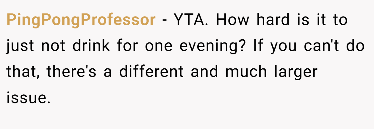 PingPongProfessor - YTA. How hard is it to just not drink for one evening? If you can't do that, there's a different and much larger issue.
