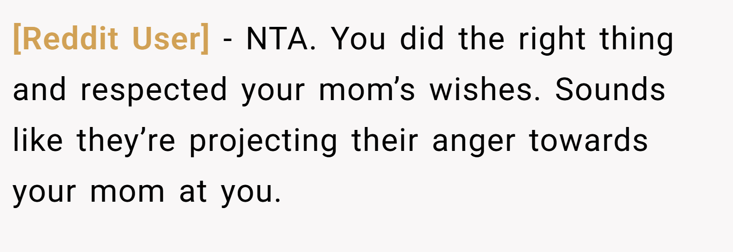 [Reddit User] − NTA. You did the right thing and respected your mom’s wishes. Sounds like they’re projecting their anger towards your mom at you.
