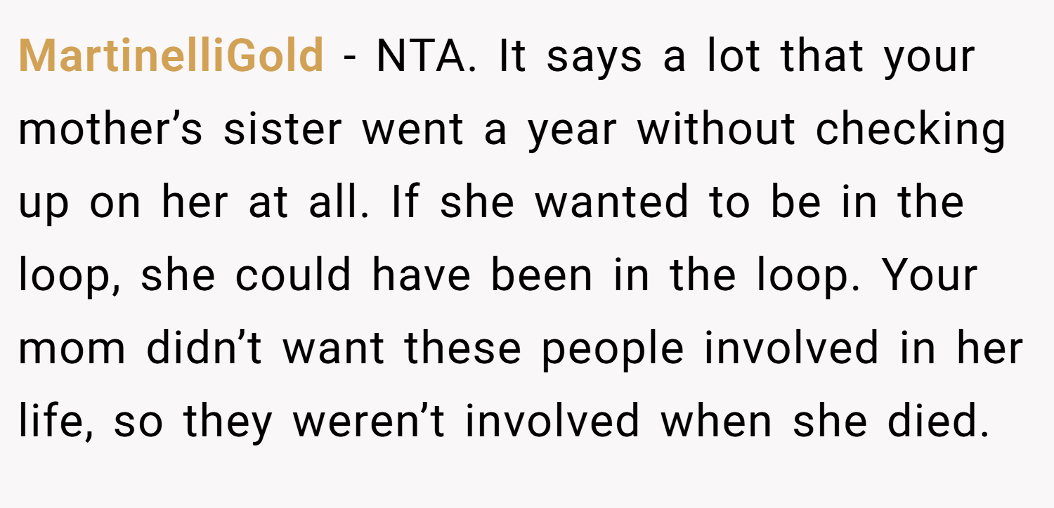 MartinelliGold − NTA. It says a lot that your mother’s sister went a year without checking up on her at all. If she wanted to be in the loop, she could have been in the loop. Your mom didn’t want these people involved in her life, so they weren’t involved when she died.