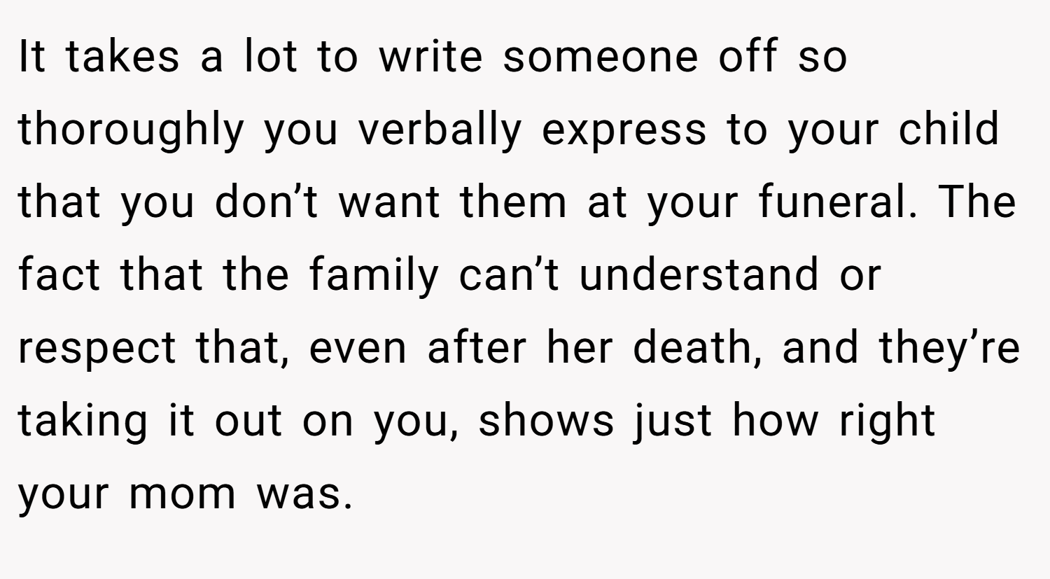 It takes a lot to write someone off so thoroughly you verbally express to your child that you don’t want them at your funeral. The fact that the family can’t understand or respect that, even after her death, and they’re taking it out on you, shows just how right your mom was.