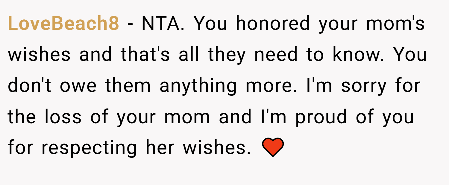 LoveBeach8 − NTA. You honored your mom's wishes and that's all they need to know. You don't owe them anything more. I'm sorry for the loss of your mom and I'm proud of you for respecting her wishes. ♥️