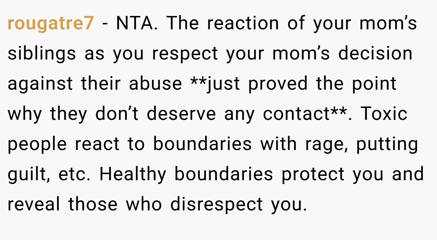 rougatre7 − NTA. The reaction of your mom’s siblings as you respect your mom’s decision against their abuse **just proved the point why they don’t deserve any contact**. Toxic people react to boundaries with rage, putting guilt, etc. Healthy boundaries protect you and reveal those who disrespect you.