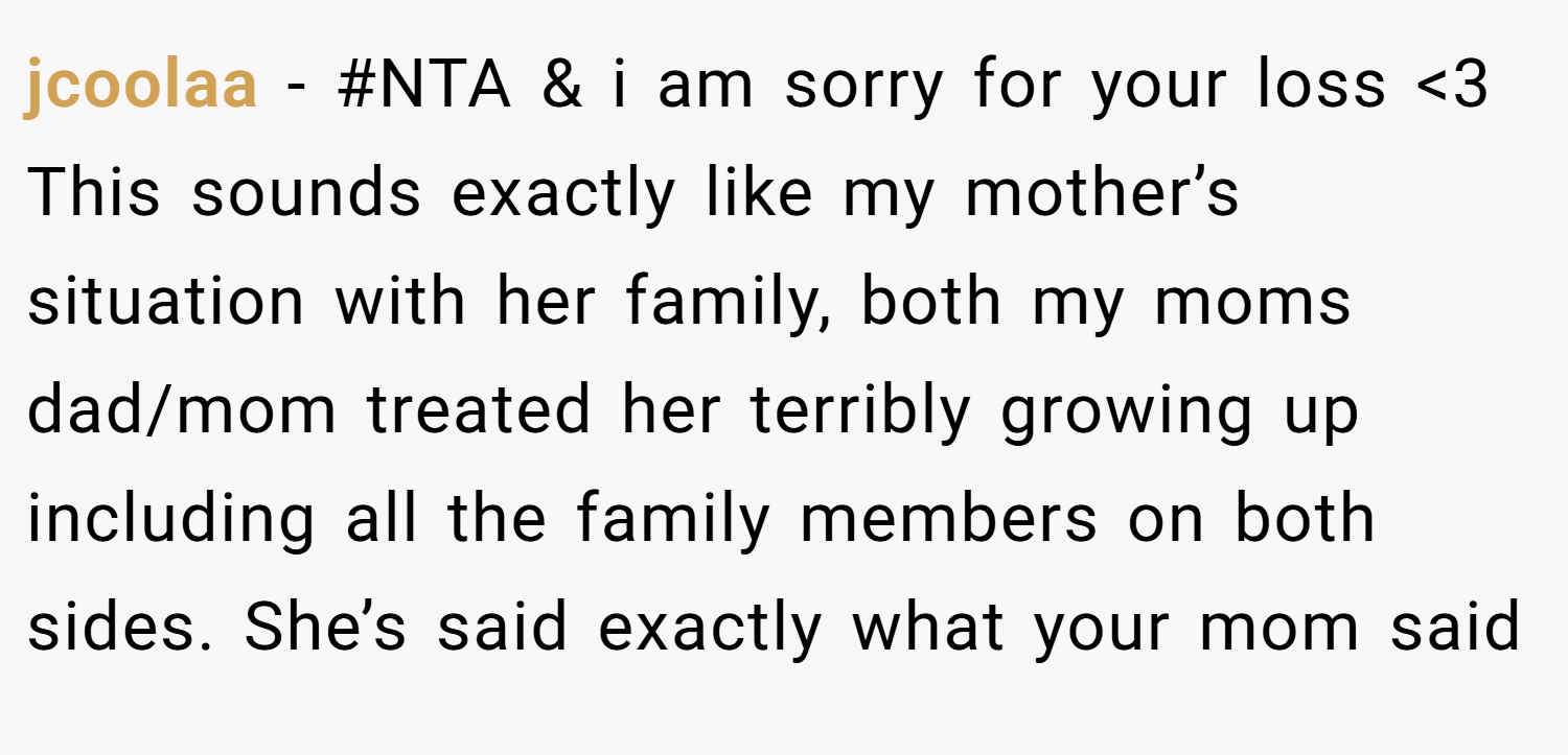 jcoolaa − #NTA & i am sorry for your loss <3 This sounds exactly like my mother’s situation with her family, both my moms dad/mom treated her terribly growing up including all the family members on both sides. She’s said exactly what your mom said