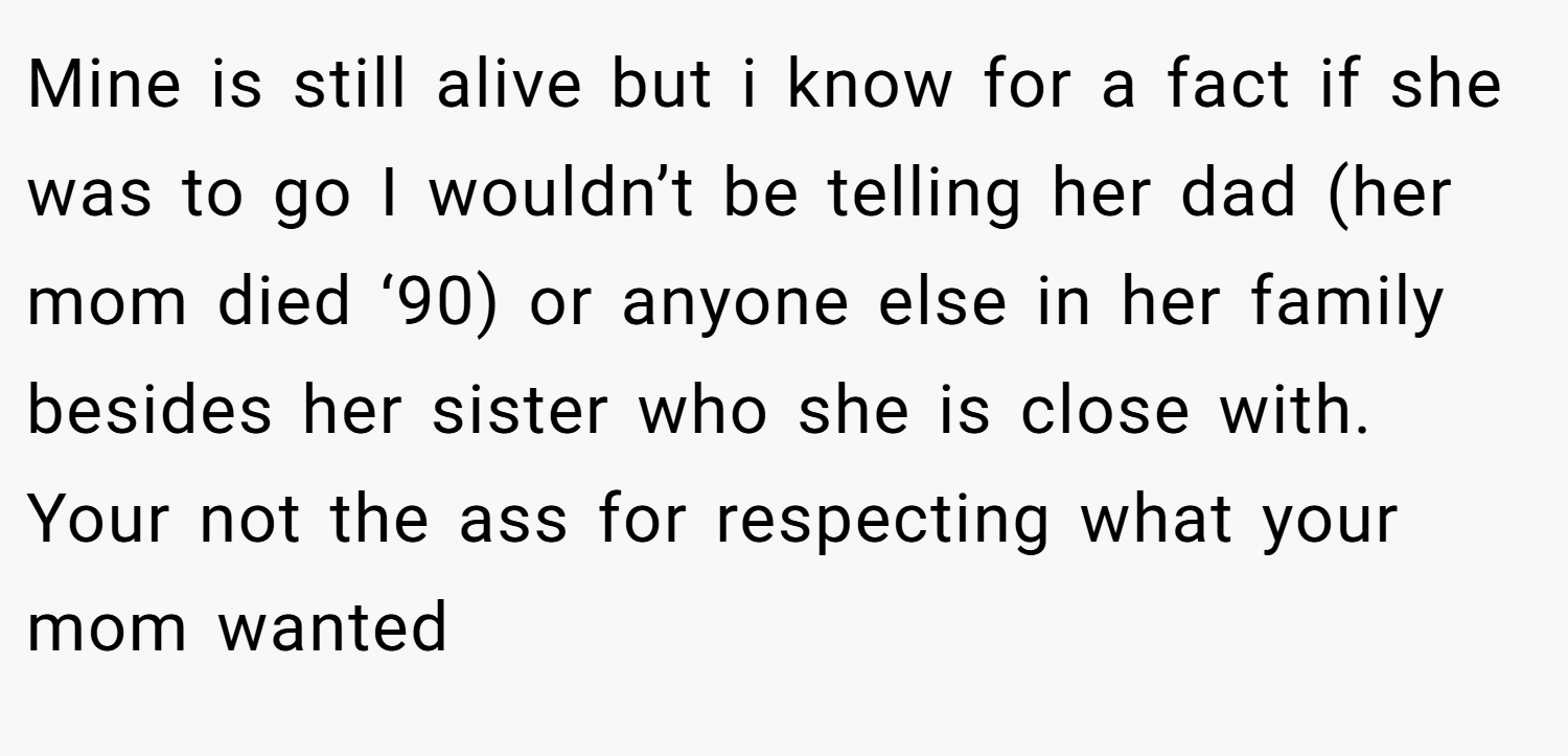 Mine is still alive but i know for a fact if she was to go I wouldn’t be telling her dad (her mom died ‘90) or anyone else in her family besides her sister who she is close with. Your not the ass for respecting what your mom wanted