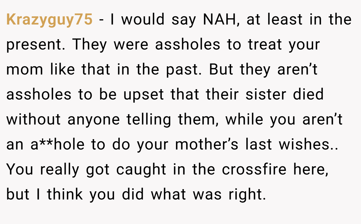 Krazyguy75 − I would say NAH, at least in the present. They were assholes to treat your mom like that in the past. But they aren’t assholes to be upset that their sister died without anyone telling them, while you aren’t an a**hole to do your mother’s last wishes.. You really got caught in the crossfire here, but I think you did what was right.