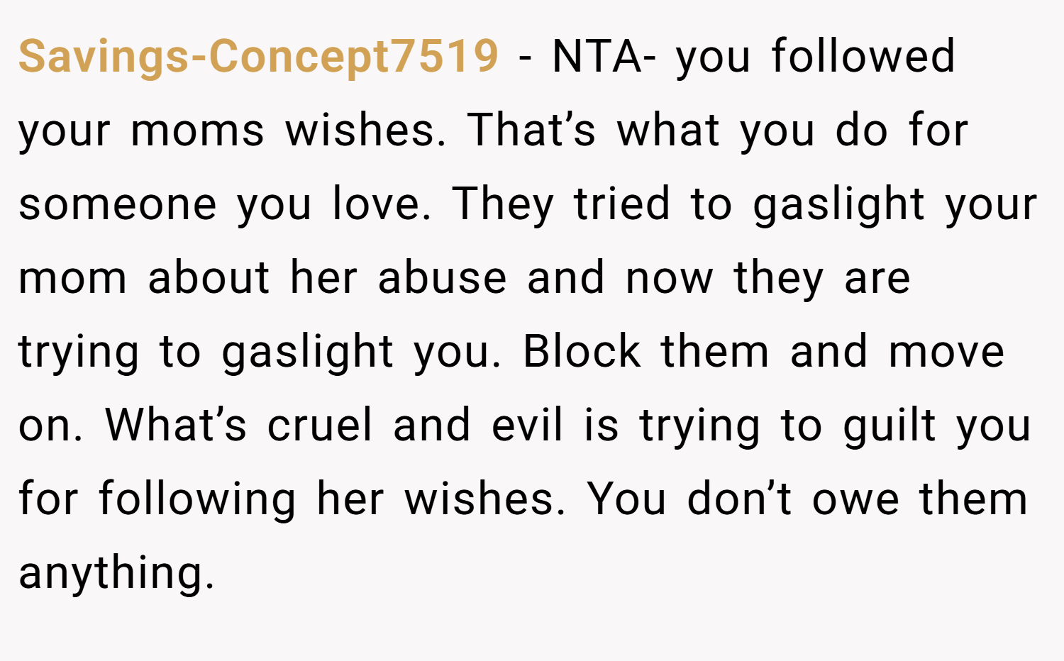 Savings-Concept7519 − NTA- you followed your moms wishes. That’s what you do for someone you love. They tried to gaslight your mom about her abuse and now they are trying to gaslight you. Block them and move on. What’s cruel and evil is trying to guilt you for following her wishes. You don’t owe them anything.