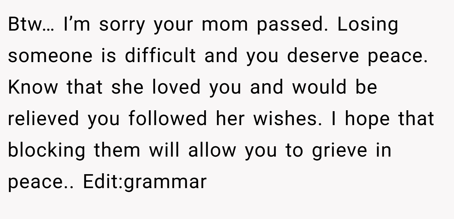Btw… I’m sorry your mom passed. Losing someone is difficult and you deserve peace. Know that she loved you and would be relieved you followed her wishes. I hope that blocking them will allow you to grieve in peace.. Edit:grammar
