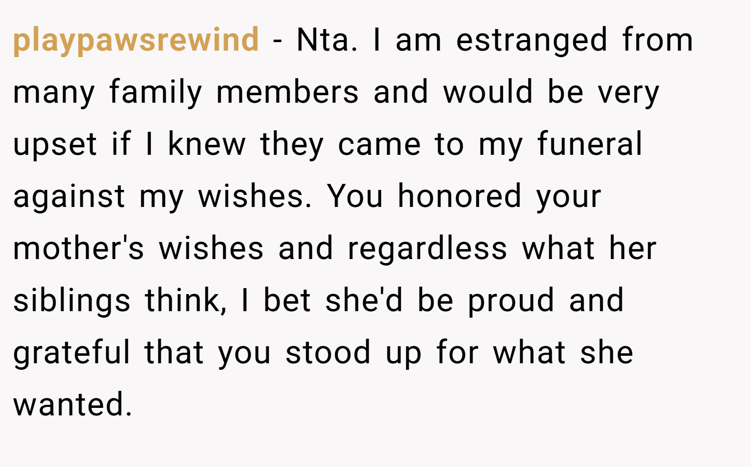 playpawsrewind − Nta. I am estranged from many family members and would be very upset if I knew they came to my funeral against my wishes. You honored your mother's wishes and regardless what her siblings think, I bet she'd be proud and grateful that you stood up for what she wanted.
