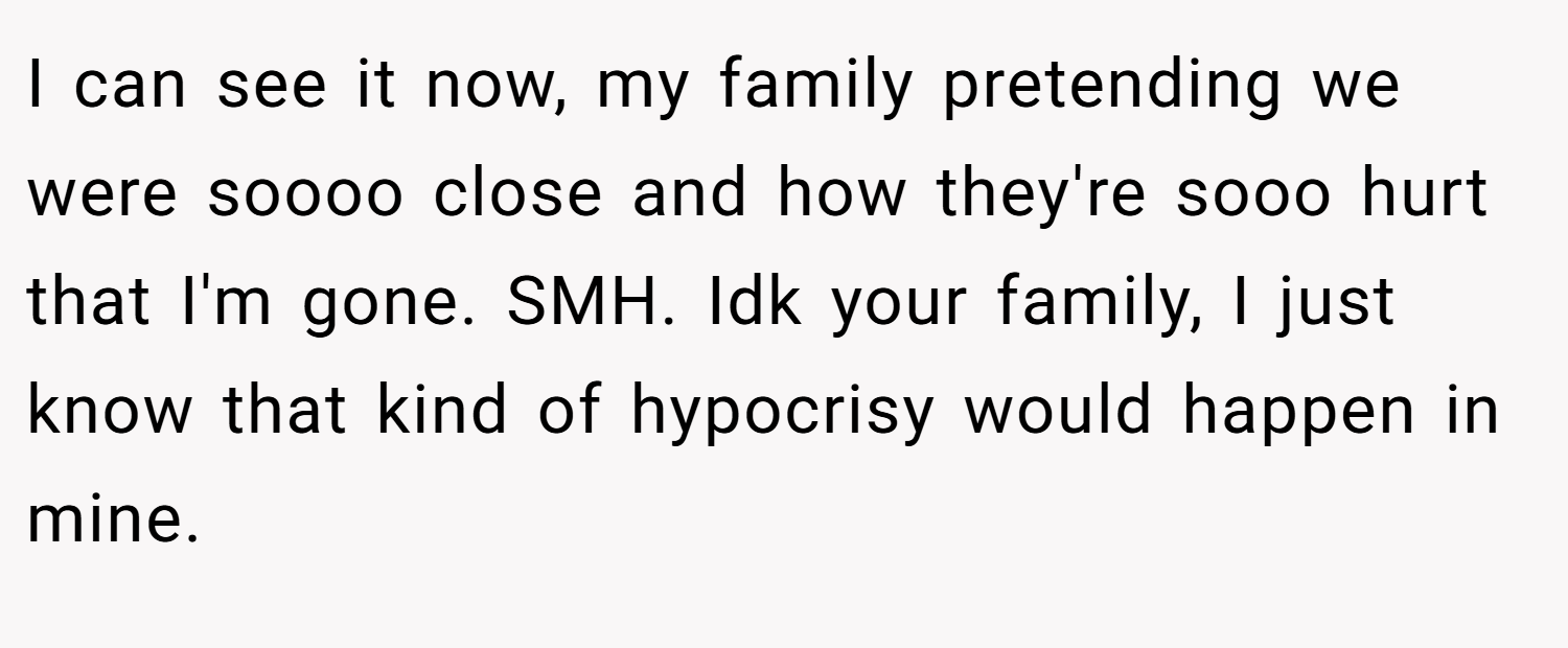 I can see it now, my family pretending we were soooo close and how they're sooo hurt that I'm gone. SMH. Idk your family, I just know that kind of hypocrisy would happen in mine.