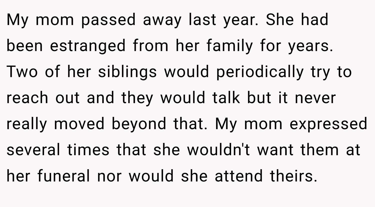 My mom passed away last year. She had been estranged from her family for years. Two of her siblings would periodically try to reach out and they would talk but it never really moved beyond that. My mom expressed several times that she wouldn't want them at her funeral nor would she attend theirs.