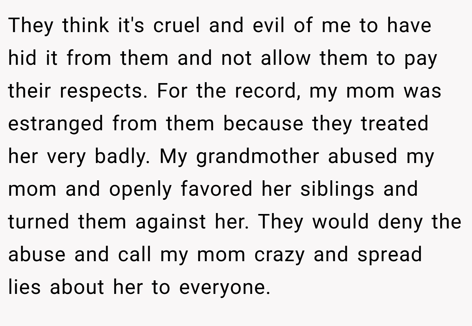 They think it's cruel and evil of me to have hid it from them and not allow them to pay their respects. For the record, my mom was estranged from them because they treated her very badly. My grandmother abused my mom and openly favored her siblings and turned them against her. They would deny the abuse and call my mom crazy and spread lies about her to everyone.