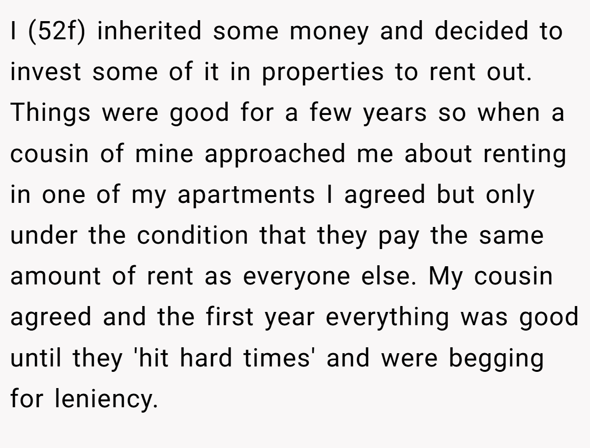 I (52f) inherited some money and decided to invest some of it in properties to rent out. Things were good for a few years so when a cousin of mine approached me about renting in one of my apartments I agreed but only under the condition that they pay the same amount of rent as everyone else. My cousin agreed and the first year everything was good until they 'hit hard times' and were begging for leniency.