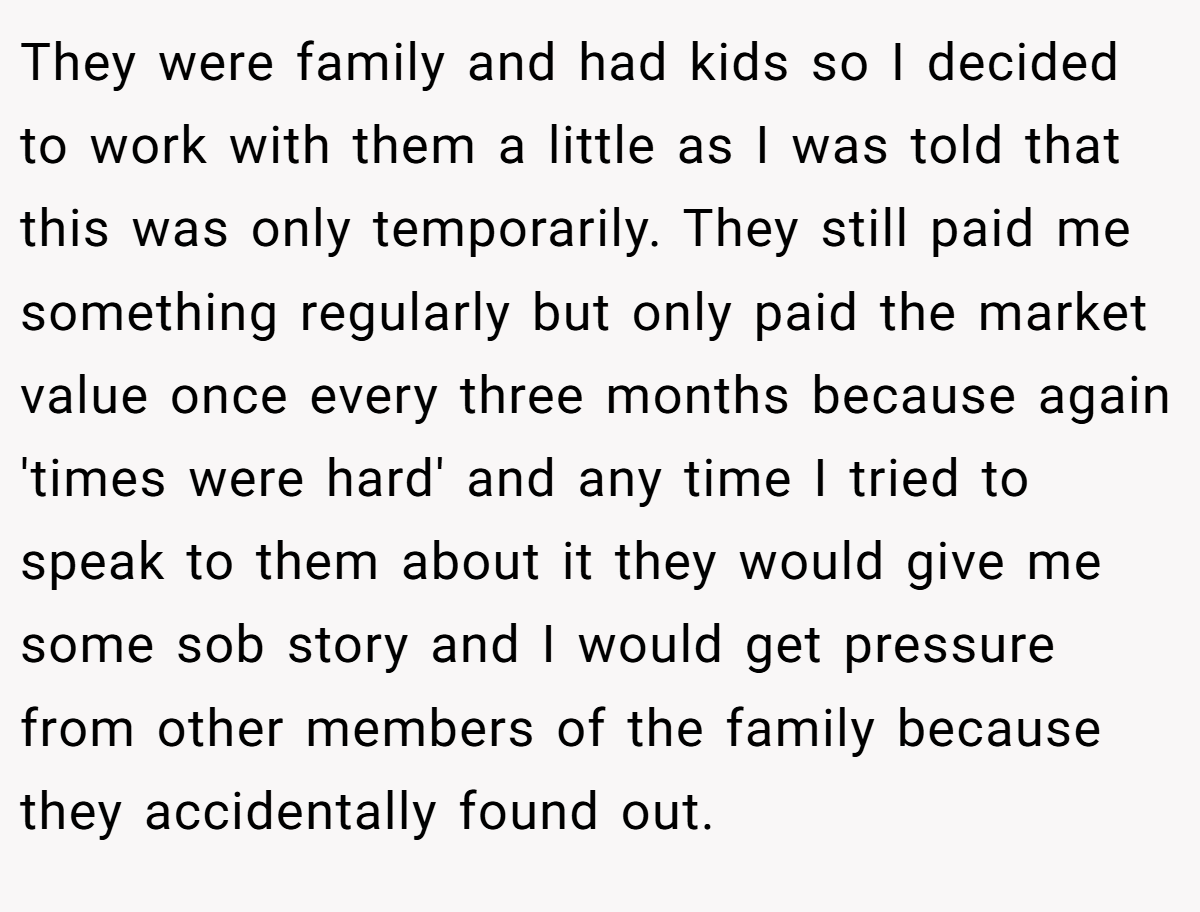 They were family and had kids so I decided to work with them a little as I was told that this was only temporarily. They still paid me something regularly but only paid the market value once every three months because again 'times were hard' and any time I tried to speak to them about it they would give me some sob story and I would get pressure from other members of the family because they accidentally found out.