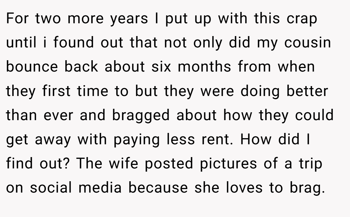 For two more years I put up with this crap until i found out that not only did my cousin bounce back about six months from when they first time to but they were doing better than ever and bragged about how they could get away with paying less rent. How did I find out? The wife posted pictures of a trip on social media because she loves to brag.
