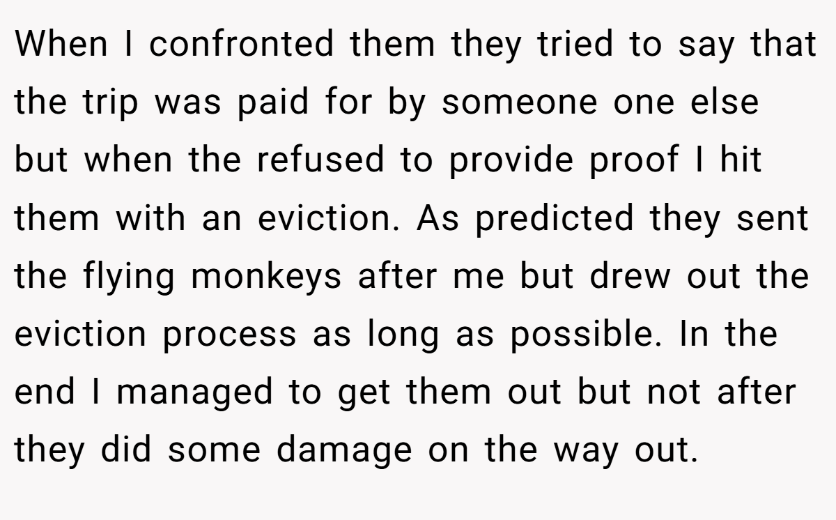 When I confronted them they tried to say that the trip was paid for by someone one else but when the refused to provide proof I hit them with an eviction. As predicted they sent the flying monkeys after me but drew out the eviction process as long as possible. In the end I managed to get them out but not after they did some damage on the way out.