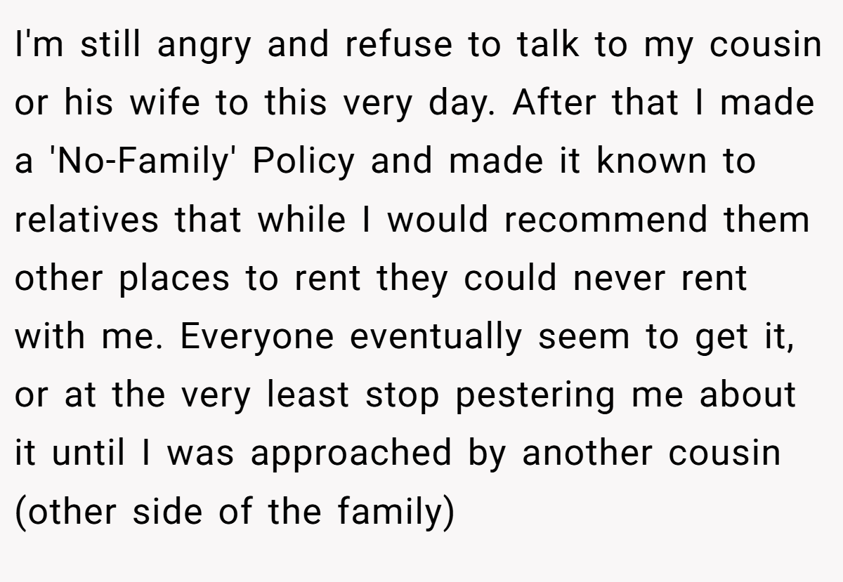 I'm still angry and refuse to talk to my cousin or his wife to this very day. After that I made a 'No-Family' Policy and made it known to relatives that while I would recommend them other places to rent they could never rent with me. Everyone eventually seem to get it, or at the very least stop pestering me about it until I was approached by another cousin (other side of the family)