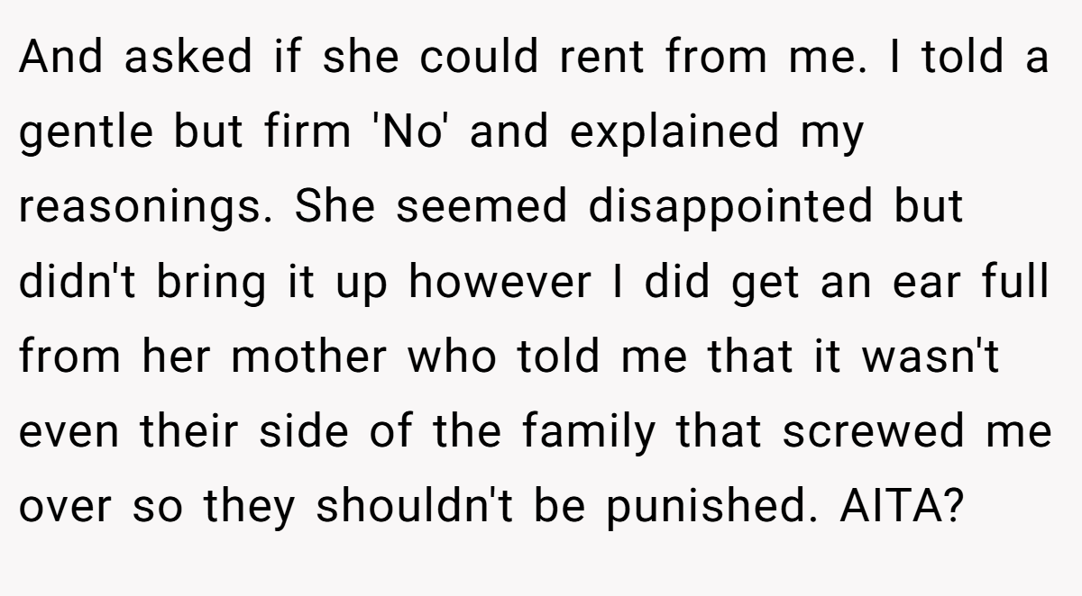 And asked if she could rent from me. I told a gentle but firm 'No' and explained my reasonings. She seemed disappointed but didn't bring it up however I did get an ear full from her mother who told me that it wasn't even their side of the family that screwed me over so they shouldn't be punished. AITA?