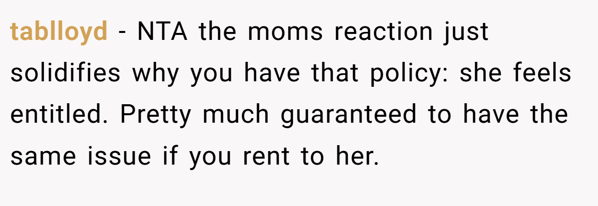 tablloyd − NTA the moms reaction just solidifies why you have that policy: she feels entitled. Pretty much guaranteed to have the same issue if you rent to her.