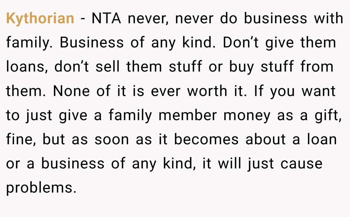 Kythorian − NTA never, never do business with family. Business of any kind. Don’t give them loans, don’t sell them stuff or buy stuff from them. None of it is ever worth it. If you want to just give a family member money as a gift, fine, but as soon as it becomes about a loan or a business of any kind, it will just cause problems.